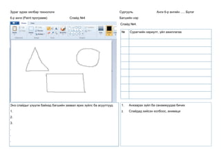 Зураг зурах хялбар технологи
6-р анги (Paint программ) Слайд №4
Сургууль Анги 6-р ангийн ..... Бүлэг
Багшийн нэр
Слайд №4.
Энэ слайдыг үзүүлж байхад багшийн заавал ярих зүйлс ба асуултууд
1.
2.
3.
.
.
.
1. Анхаарах зүйл ба санамжуудаа бичих
2. Слайдад хийсэн холбоос, анимаци
№ Сурагчийн хариулт, үйл ажиллагаа
 
