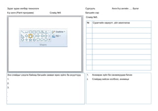 Зураг зурах хялбар технологи
6-р анги (Paint программ) Слайд №5
Сургууль Анги 6-р ангийн ..... Бүлэг
Багшийн нэр
Слайд №5.
Энэ слайдыг үзүүлж байхад багшийн заавал ярих зүйлс ба асуултууд
1.
2.
3.
.
.
.
1. Анхаарах зүйл ба санамжуудаа бичих
2. Слайдад хийсэн холбоос, анимаци
№ Сурагчийн хариулт, үйл ажиллагаа
 