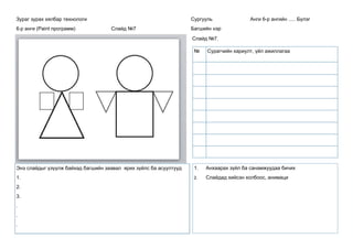 Зураг зурах хялбар технологи
6-р анги (Paint программ) Слайд №7
Сургууль Анги 6-р ангийн ..... Бүлэг
Багшийн нэр
Слайд №7.
Энэ слайдыг үзүүлж байхад багшийн заавал ярих зүйлс ба асуултууд
1.
2.
3.
.
.
.
1. Анхаарах зүйл ба санамжуудаа бичих
2. Слайдад хийсэн холбоос, анимаци
№ Сурагчийн хариулт, үйл ажиллагаа
 