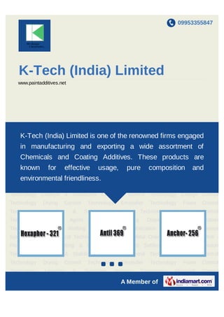 09953355847
A Member of
K-Tech (India) Limited
www.paintadditives.net
Anti - Flooding, Anti - Floating & Wetting Control Anti Settling Technology Adhesion
Technology Catalyst & Stabilizers Corrosion Control Technology Charge Control
Technology Drying Control Technology Emulsifier Technology Foam Control
Technology Levelling & Substrate Wetting Technology Microbial Control
Technology Matting Agent Pigments Wetting Dispersion & Stabilization
Technology Pigments Wetting Dispersion & Stabilization Technology - Aqueous
System Rheology Control Technology Slip, Mar & Metal Orientation Technology Anti -
Flooding, Anti - Floating & Wetting Control Anti Settling Technology Adhesion
Technology Catalyst & Stabilizers Corrosion Control Technology Charge Control
Technology Drying Control Technology Emulsifier Technology Foam Control
Technology Levelling & Substrate Wetting Technology Microbial Control
Technology Matting Agent Pigments Wetting Dispersion & Stabilization
Technology Pigments Wetting Dispersion & Stabilization Technology - Aqueous
System Rheology Control Technology Slip, Mar & Metal Orientation Technology Anti -
Flooding, Anti - Floating & Wetting Control Anti Settling Technology Adhesion
Technology Catalyst & Stabilizers Corrosion Control Technology Charge Control
Technology Drying Control Technology Emulsifier Technology Foam Control
Technology Levelling & Substrate Wetting Technology Microbial Control
Technology Matting Agent Pigments Wetting Dispersion & Stabilization
K-Tech (India) Limited is one of the renowned firms engaged in
manufacturing and exporting a wide assortment of Chemicals
and Coating Additives. These products are known for effective
usage, pure composition and environmental friendliness.
 