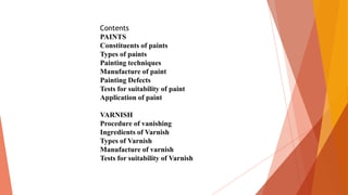 Contents
PAINTS
Constituents of paints
Types of paints
Painting techniques
Manufacture of paint
Painting Defects
Tests for suitability of paint
Application of paint
VARNISH
Procedure of vanishing
Ingredients of Varnish
Types of Varnish
Manufacture of varnish
Tests for suitability of Varnish
 