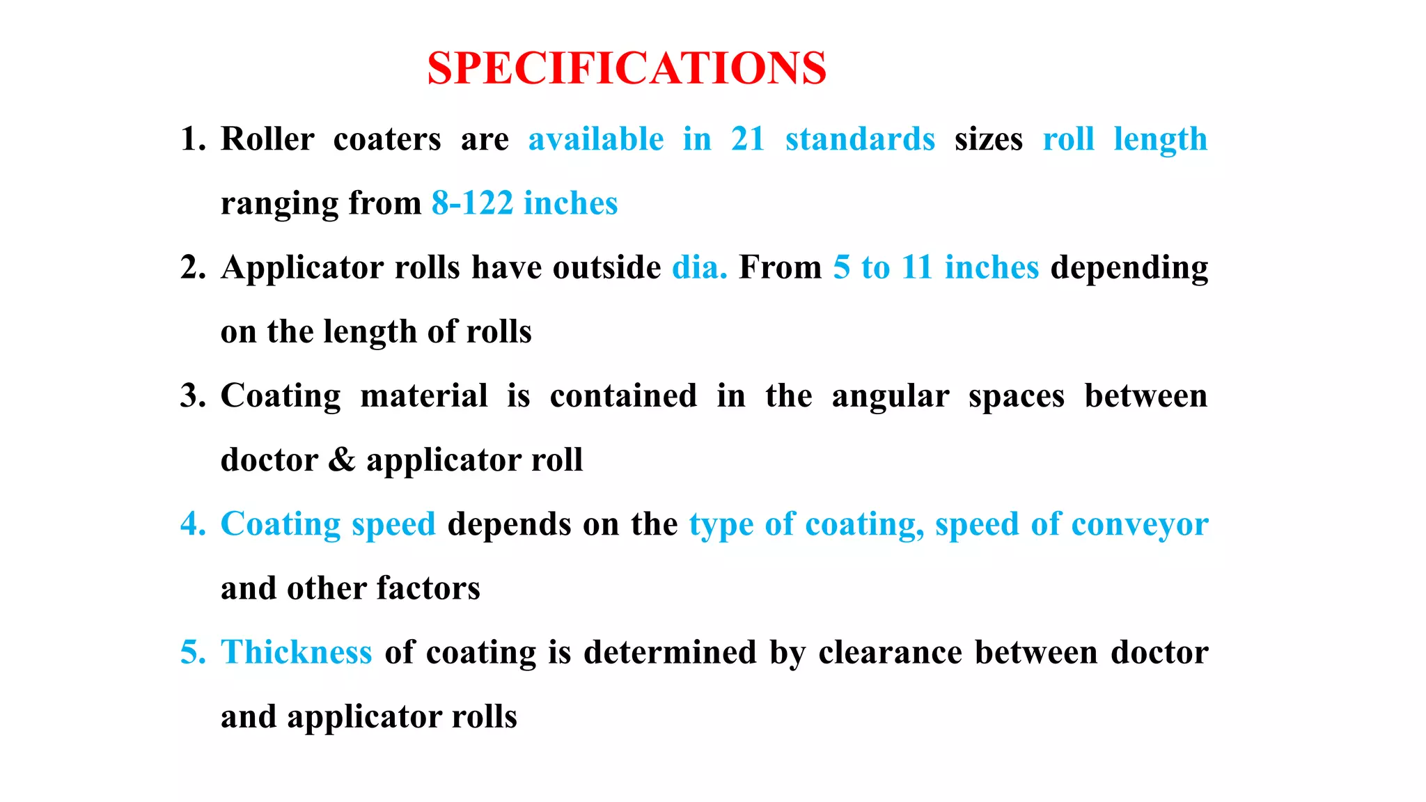 1. Roller coaters are available in 21 standards sizes roll length
ranging from 8-122 inches
2. Applicator rolls have outside dia. From 5 to 11 inches depending
on the length of rolls
3. Coating material is contained in the angular spaces between
doctor & applicator roll
4. Coating speed depends on the type of coating, speed of conveyor
and other factors
5. Thickness of coating is determined by clearance between doctor
and applicator rolls
SPECIFICATIONS
 