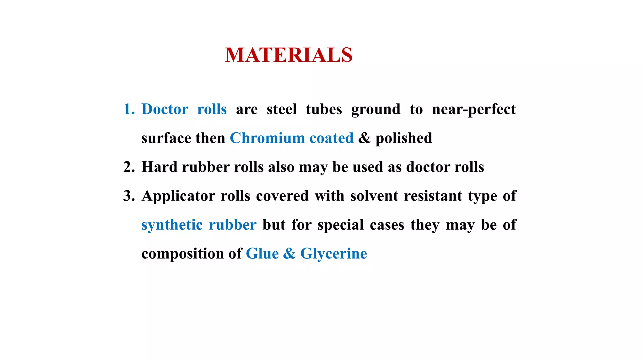 1. Doctor rolls are steel tubes ground to near-perfect
surface then Chromium coated & polished
2. Hard rubber rolls also may be used as doctor rolls
3. Applicator rolls covered with solvent resistant type of
synthetic rubber but for special cases they may be of
composition of Glue & Glycerine
MATERIALS
 