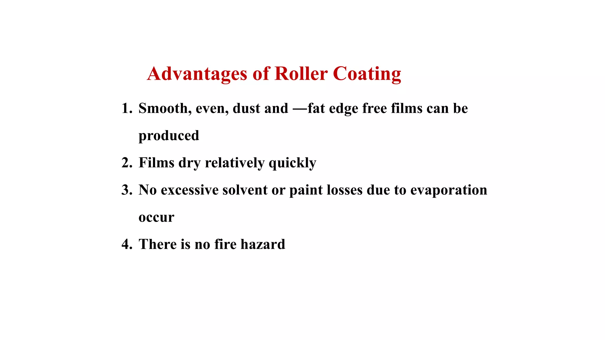 1. Smooth, even, dust and ―fat edge free films can be
produced
2. Films dry relatively quickly
3. No excessive solvent or paint losses due to evaporation
occur
4. There is no fire hazard
Advantages of Roller Coating
 