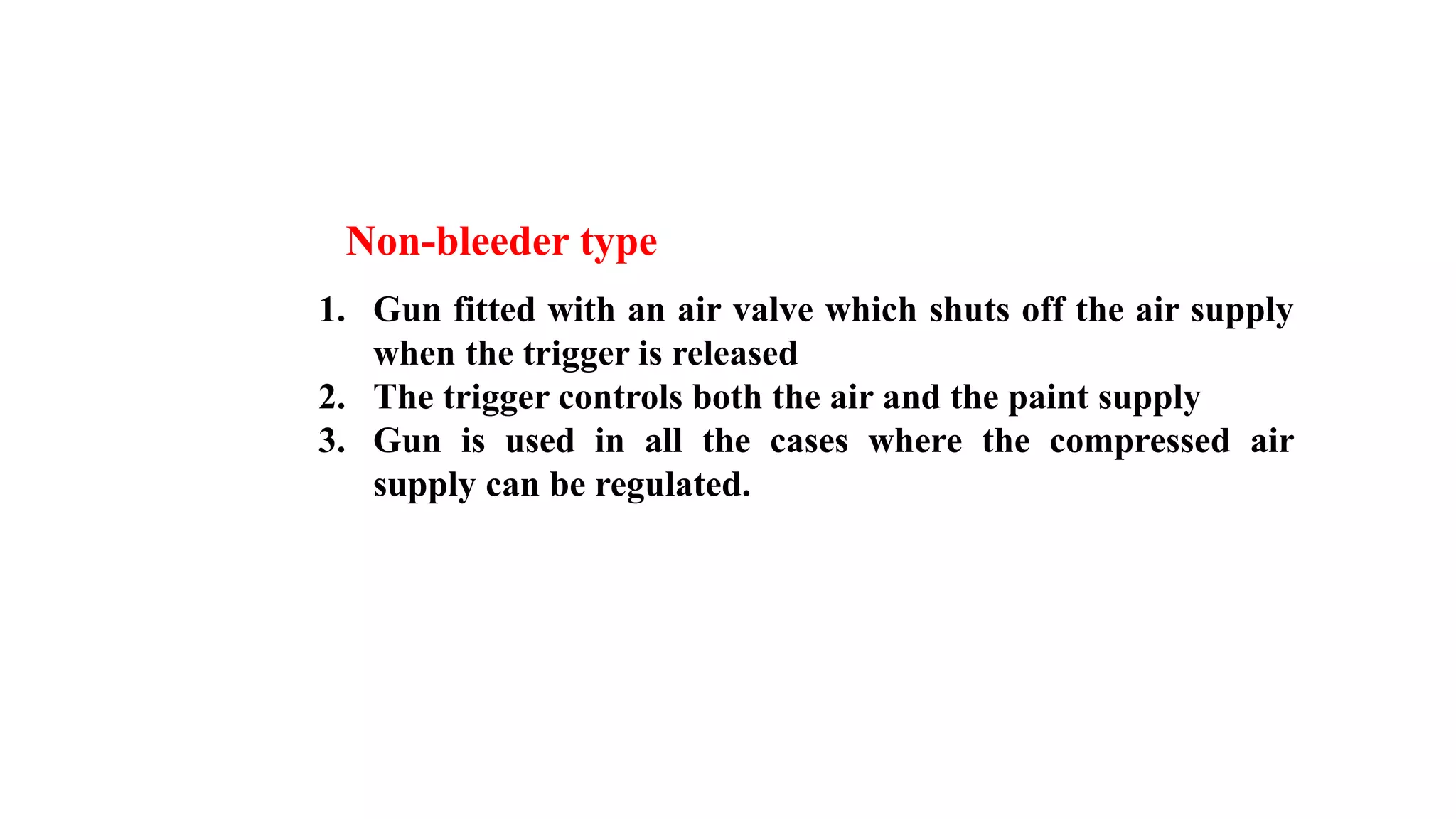 Non-bleeder type
1. Gun fitted with an air valve which shuts off the air supply
when the trigger is released
2. The trigger controls both the air and the paint supply
3. Gun is used in all the cases where the compressed air
supply can be regulated.
 