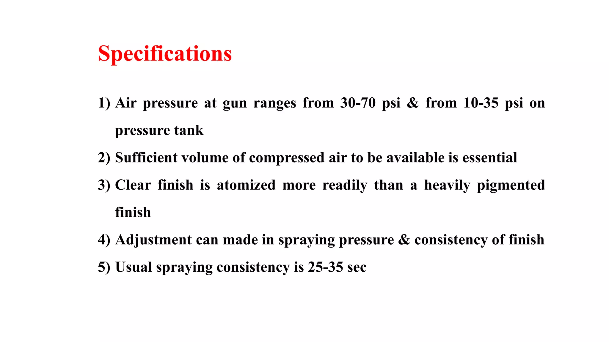 Specifications
1) Air pressure at gun ranges from 30-70 psi & from 10-35 psi on
pressure tank
2) Sufficient volume of compressed air to be available is essential
3) Clear finish is atomized more readily than a heavily pigmented
finish
4) Adjustment can made in spraying pressure & consistency of finish
5) Usual spraying consistency is 25-35 sec
 