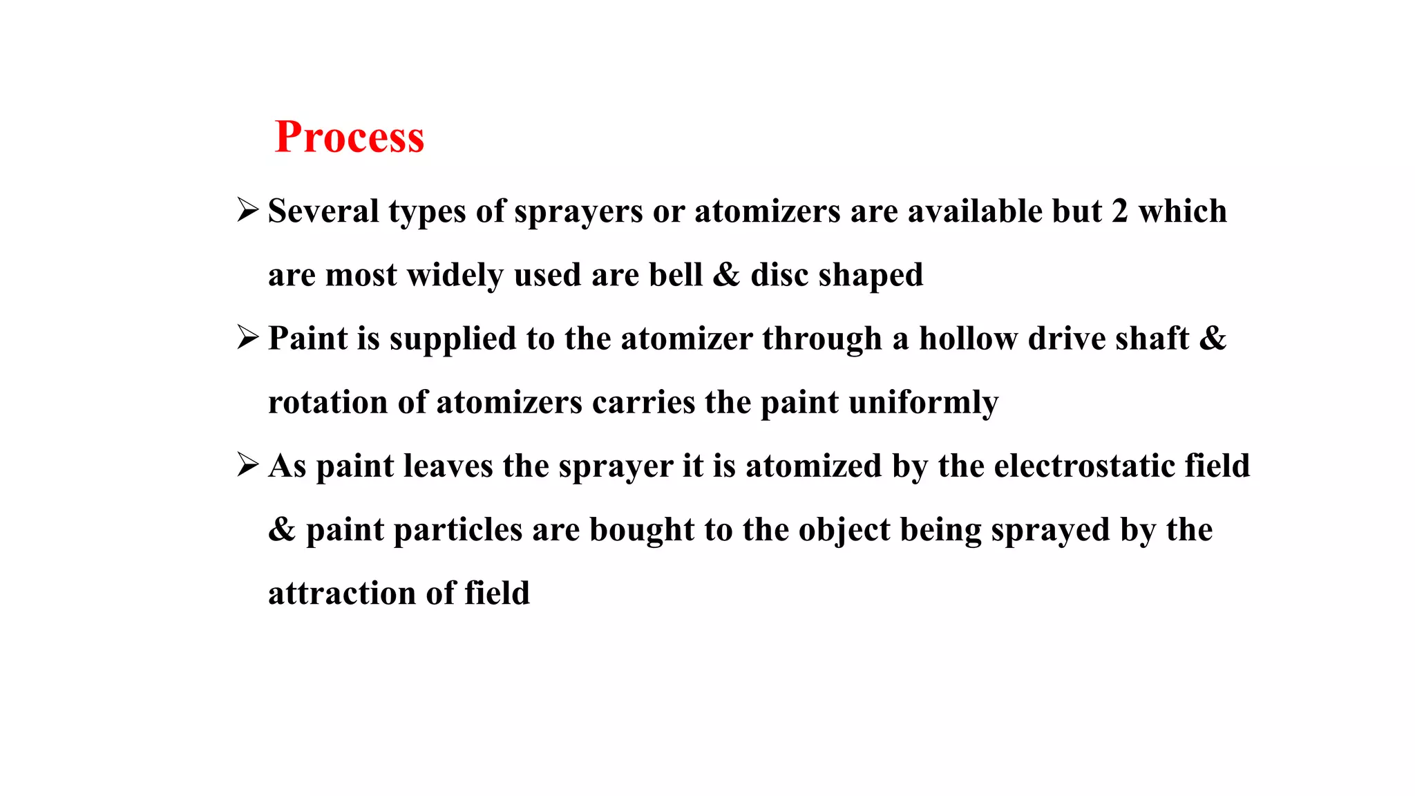 Several types of sprayers or atomizers are available but 2 which
are most widely used are bell & disc shaped
Paint is supplied to the atomizer through a hollow drive shaft &
rotation of atomizers carries the paint uniformly
As paint leaves the sprayer it is atomized by the electrostatic field
& paint particles are bought to the object being sprayed by the
attraction of field
Process
 