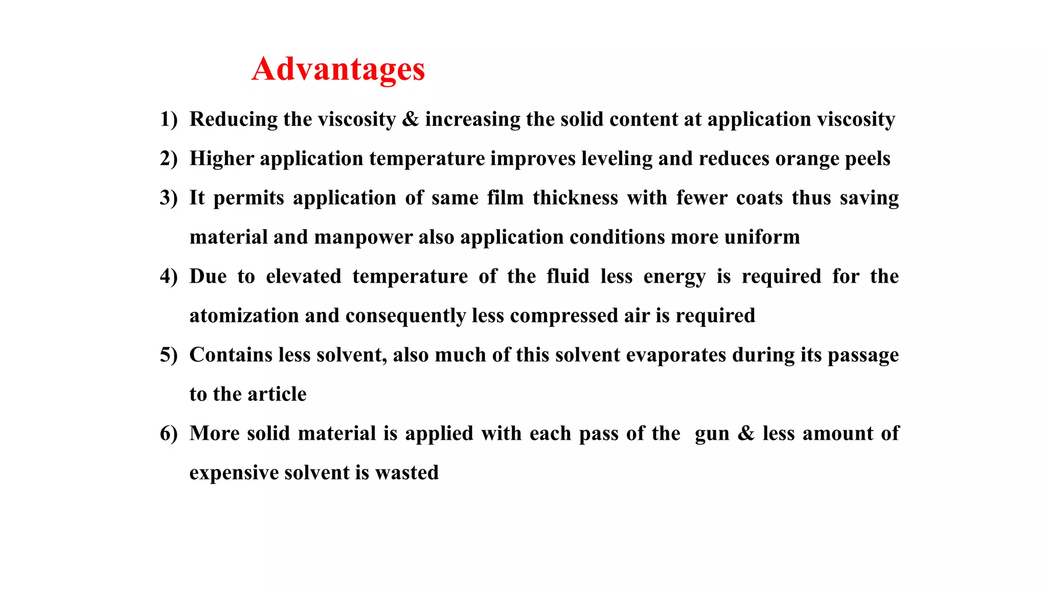 Advantages
1) Reducing the viscosity & increasing the solid content at application viscosity
2) Higher application temperature improves leveling and reduces orange peels
3) It permits application of same film thickness with fewer coats thus saving
material and manpower also application conditions more uniform
4) Due to elevated temperature of the fluid less energy is required for the
atomization and consequently less compressed air is required
5) Contains less solvent, also much of this solvent evaporates during its passage
to the article
6) More solid material is applied with each pass of the gun & less amount of
expensive solvent is wasted
 