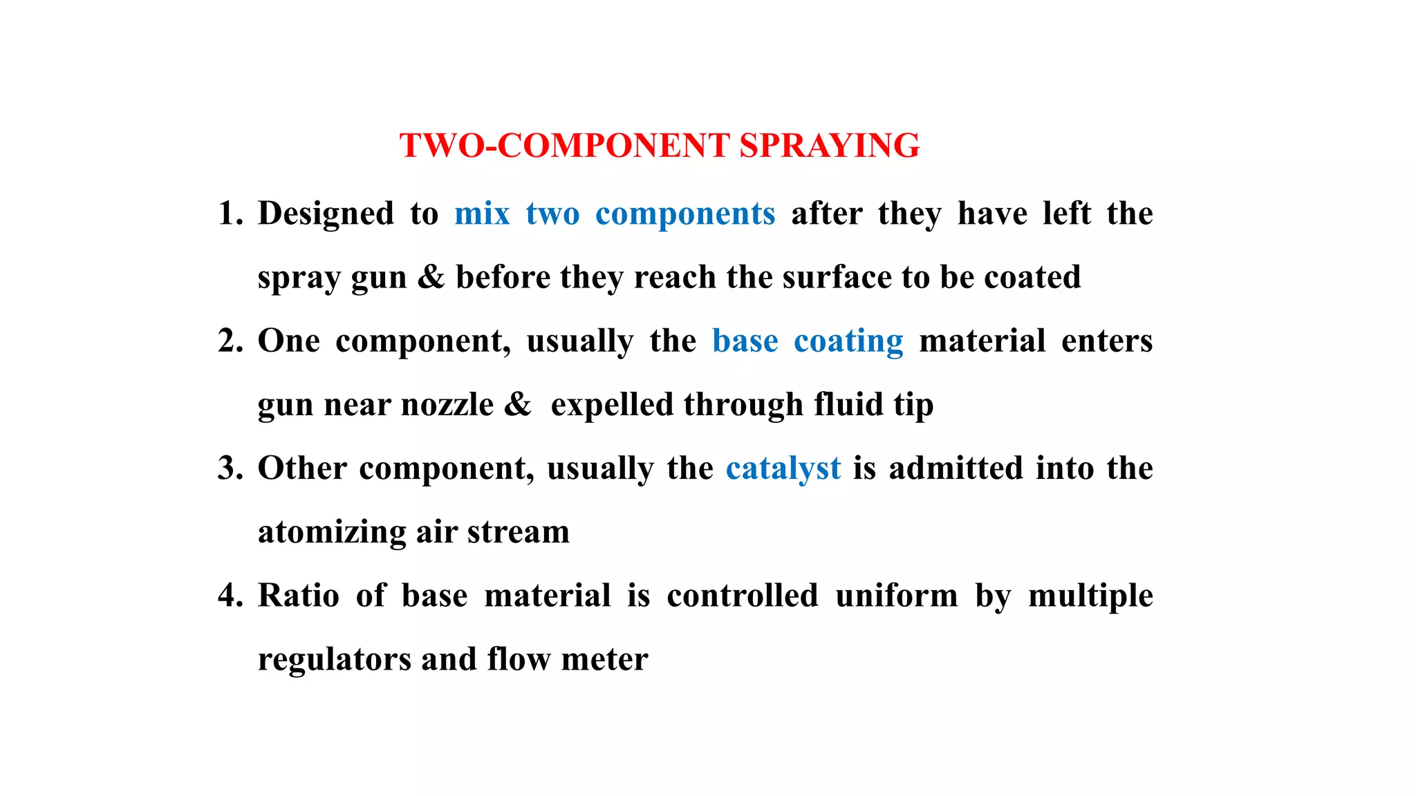 TWO-COMPONENT SPRAYING
1. Designed to mix two components after they have left the
spray gun & before they reach the surface to be coated
2. One component, usually the base coating material enters
gun near nozzle & expelled through fluid tip
3. Other component, usually the catalyst is admitted into the
atomizing air stream
4. Ratio of base material is controlled uniform by multiple
regulators and flow meter
 