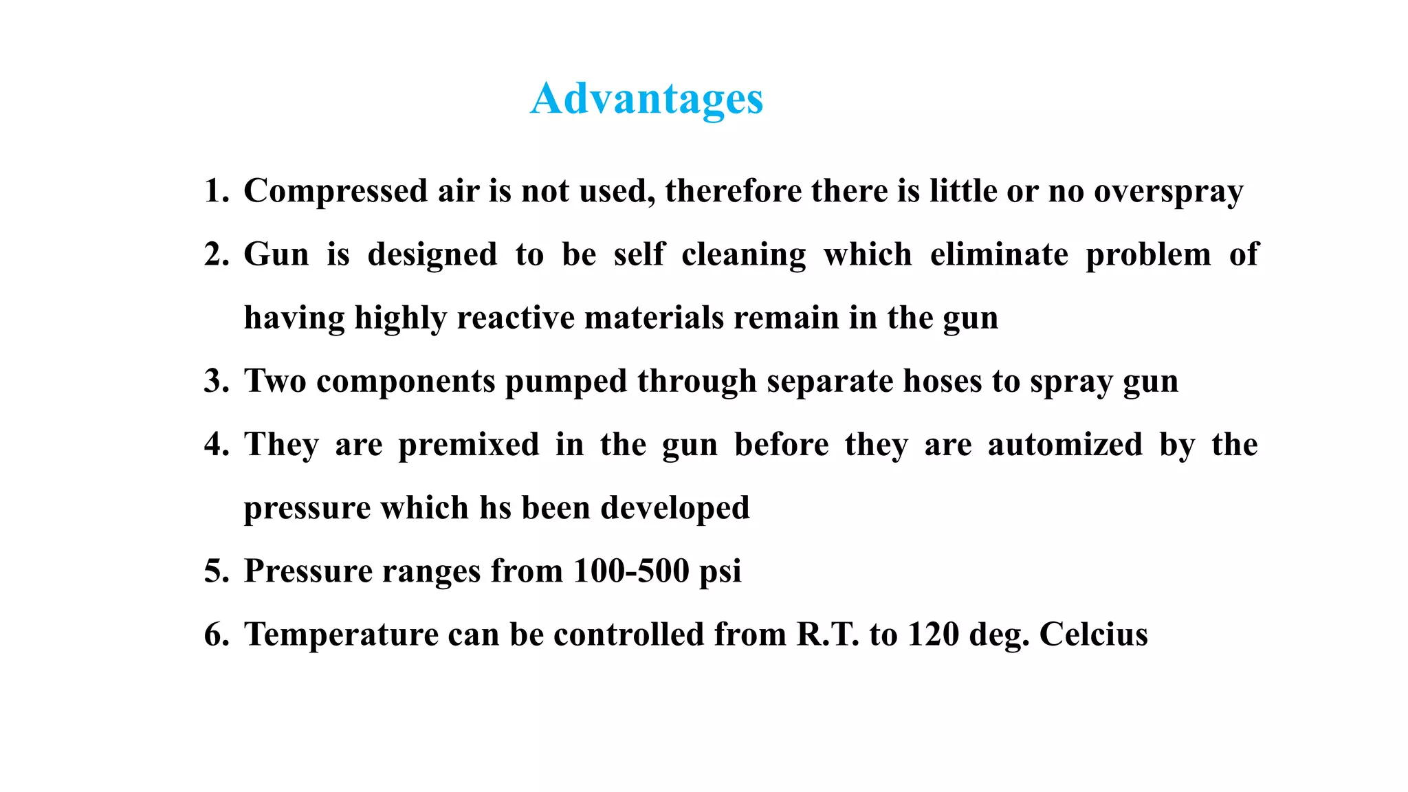 Advantages
1. Compressed air is not used, therefore there is little or no overspray
2. Gun is designed to be self cleaning which eliminate problem of
having highly reactive materials remain in the gun
3. Two components pumped through separate hoses to spray gun
4. They are premixed in the gun before they are automized by the
pressure which hs been developed
5. Pressure ranges from 100-500 psi
6. Temperature can be controlled from R.T. to 120 deg. Celcius
 