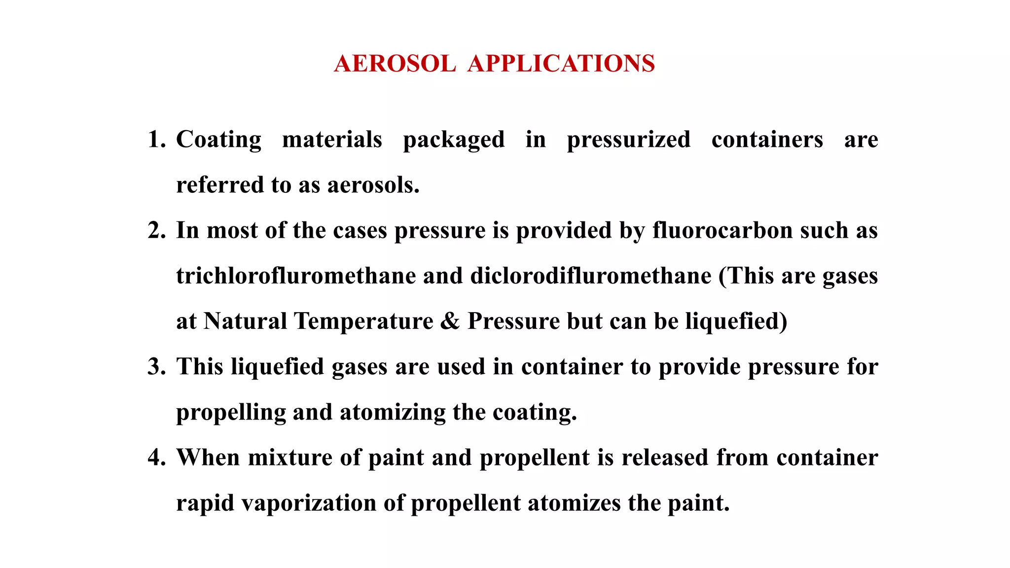AEROSOL APPLICATIONS
1. Coating materials packaged in pressurized containers are
referred to as aerosols.
2. In most of the cases pressure is provided by fluorocarbon such as
trichlorofluromethane and diclorodifluromethane (This are gases
at Natural Temperature & Pressure but can be liquefied)
3. This liquefied gases are used in container to provide pressure for
propelling and atomizing the coating.
4. When mixture of paint and propellent is released from container
rapid vaporization of propellent atomizes the paint.
 