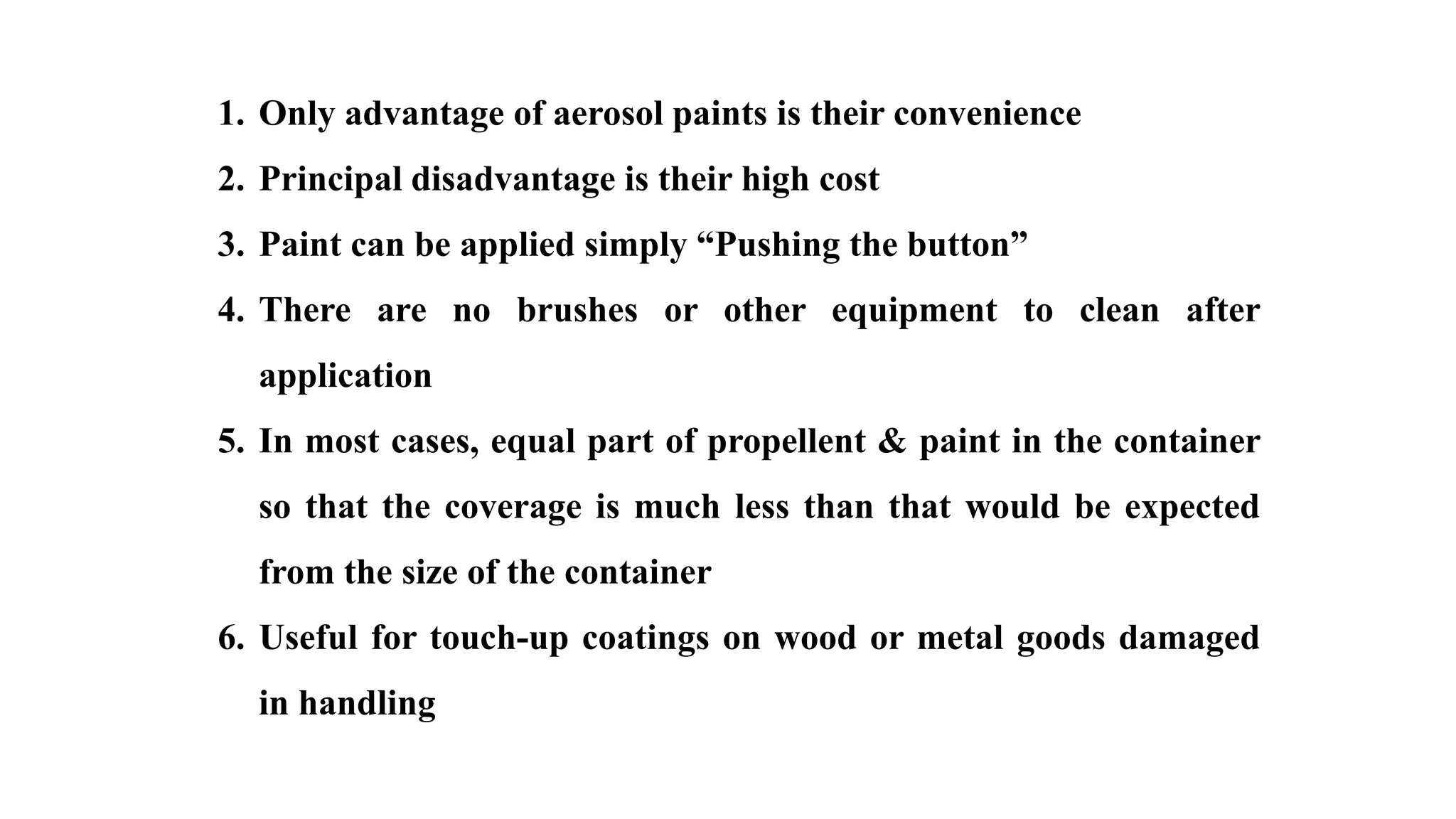 1. Only advantage of aerosol paints is their convenience
2. Principal disadvantage is their high cost
3. Paint can be applied simply “Pushing the button”
4. There are no brushes or other equipment to clean after
application
5. In most cases, equal part of propellent & paint in the container
so that the coverage is much less than that would be expected
from the size of the container
6. Useful for touch-up coatings on wood or metal goods damaged
in handling
 
