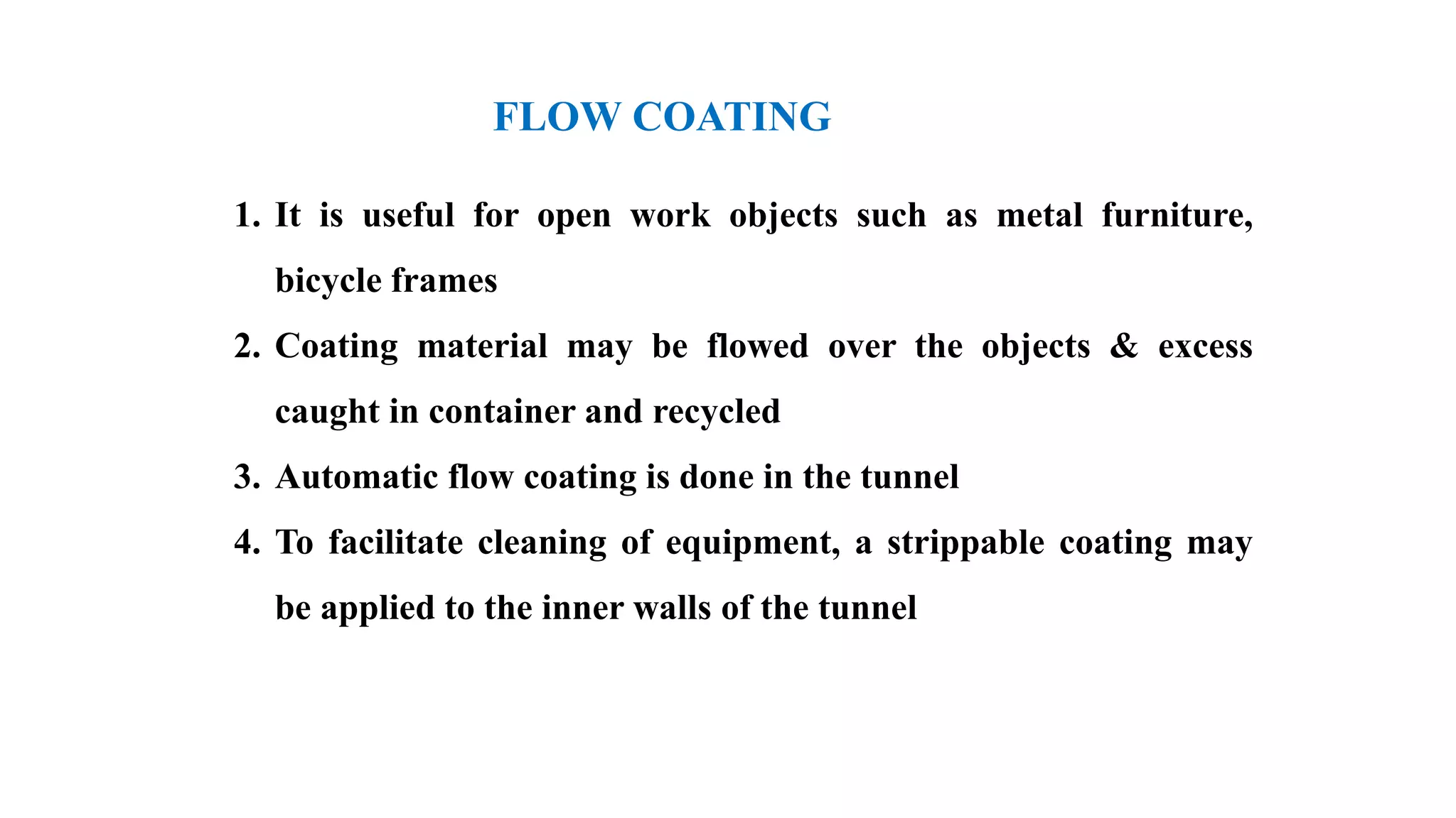 FLOW COATING
1. It is useful for open work objects such as metal furniture,
bicycle frames
2. Coating material may be flowed over the objects & excess
caught in container and recycled
3. Automatic flow coating is done in the tunnel
4. To facilitate cleaning of equipment, a strippable coating may
be applied to the inner walls of the tunnel
 