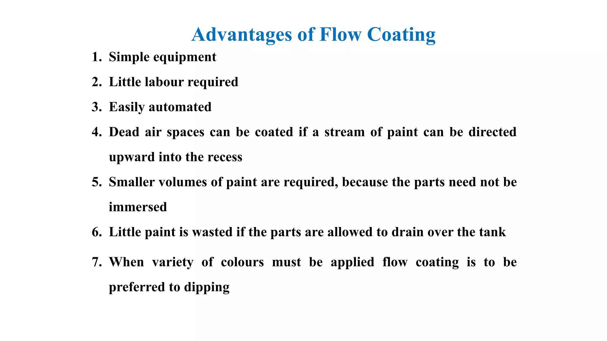 1. Simple equipment
2. Little labour required
3. Easily automated
4. Dead air spaces can be coated if a stream of paint can be directed
upward into the recess
5. Smaller volumes of paint are required, because the parts need not be
immersed
6. Little paint is wasted if the parts are allowed to drain over the tank
7. When variety of colours must be applied flow coating is to be
preferred to dipping
Advantages of Flow Coating
 