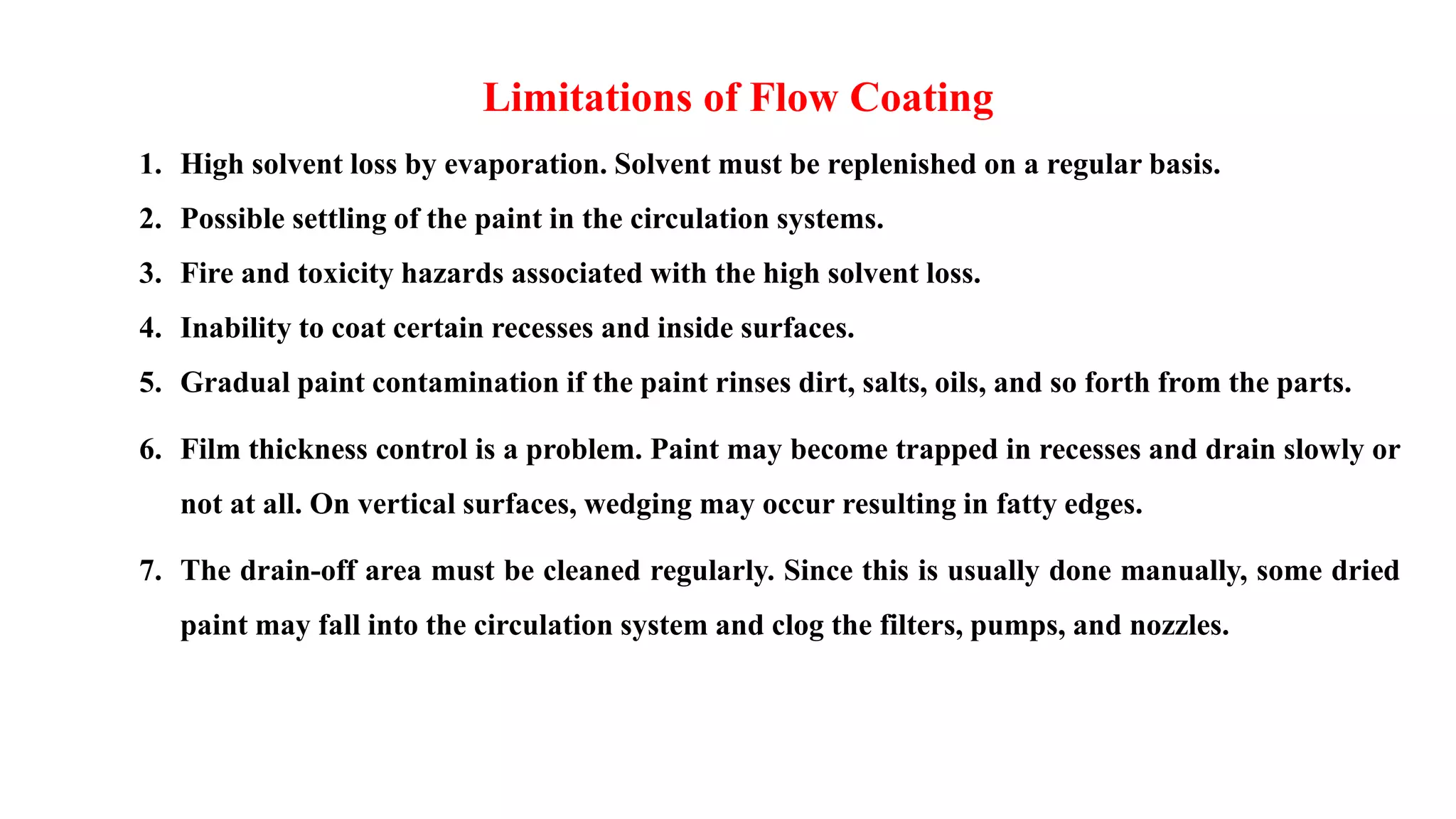 1. High solvent loss by evaporation. Solvent must be replenished on a regular basis.
2. Possible settling of the paint in the circulation systems.
3. Fire and toxicity hazards associated with the high solvent loss.
4. Inability to coat certain recesses and inside surfaces.
5. Gradual paint contamination if the paint rinses dirt, salts, oils, and so forth from the parts.
6. Film thickness control is a problem. Paint may become trapped in recesses and drain slowly or
not at all. On vertical surfaces, wedging may occur resulting in fatty edges.
7. The drain-off area must be cleaned regularly. Since this is usually done manually, some dried
paint may fall into the circulation system and clog the filters, pumps, and nozzles.
Limitations of Flow Coating
 