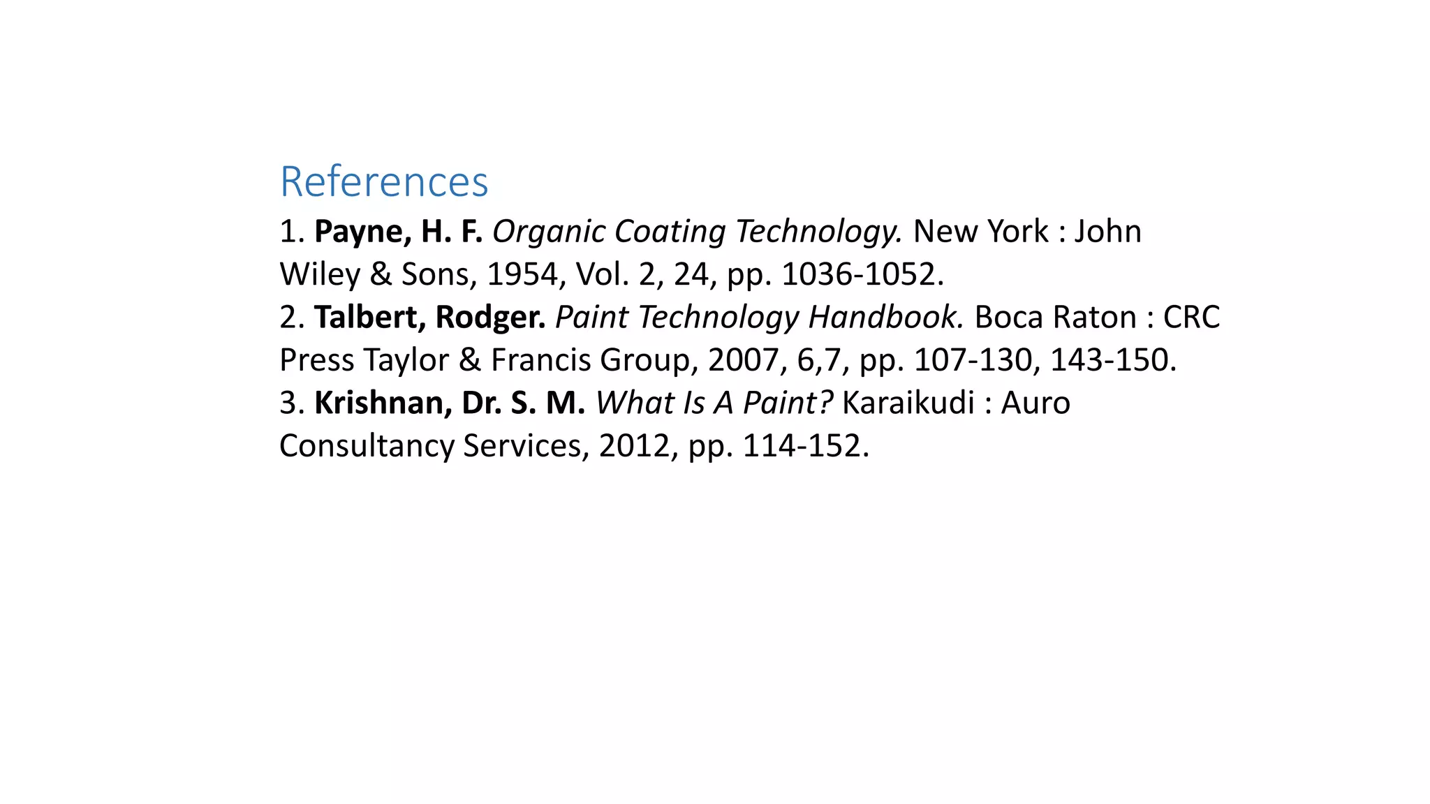 References
1. Payne, H. F. Organic Coating Technology. New York : John
Wiley & Sons, 1954, Vol. 2, 24, pp. 1036-1052.
2. Talbert, Rodger. Paint Technology Handbook. Boca Raton : CRC
Press Taylor & Francis Group, 2007, 6,7, pp. 107-130, 143-150.
3. Krishnan, Dr. S. M. What Is A Paint? Karaikudi : Auro
Consultancy Services, 2012, pp. 114-152.
 