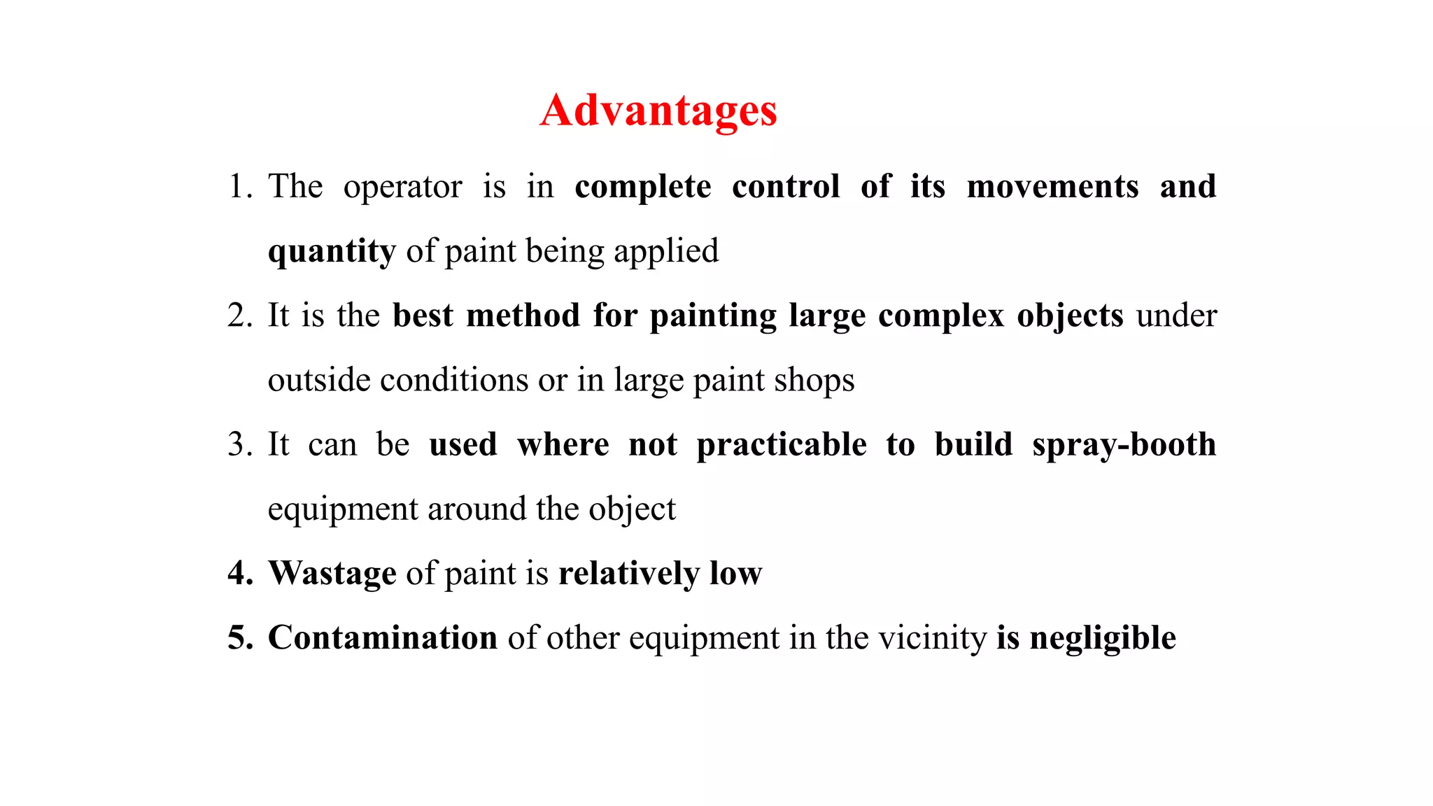 1. The operator is in complete control of its movements and
quantity of paint being applied
2. It is the best method for painting large complex objects under
outside conditions or in large paint shops
3. It can be used where not practicable to build spray-booth
equipment around the object
4. Wastage of paint is relatively low
5. Contamination of other equipment in the vicinity is negligible
Advantages
 