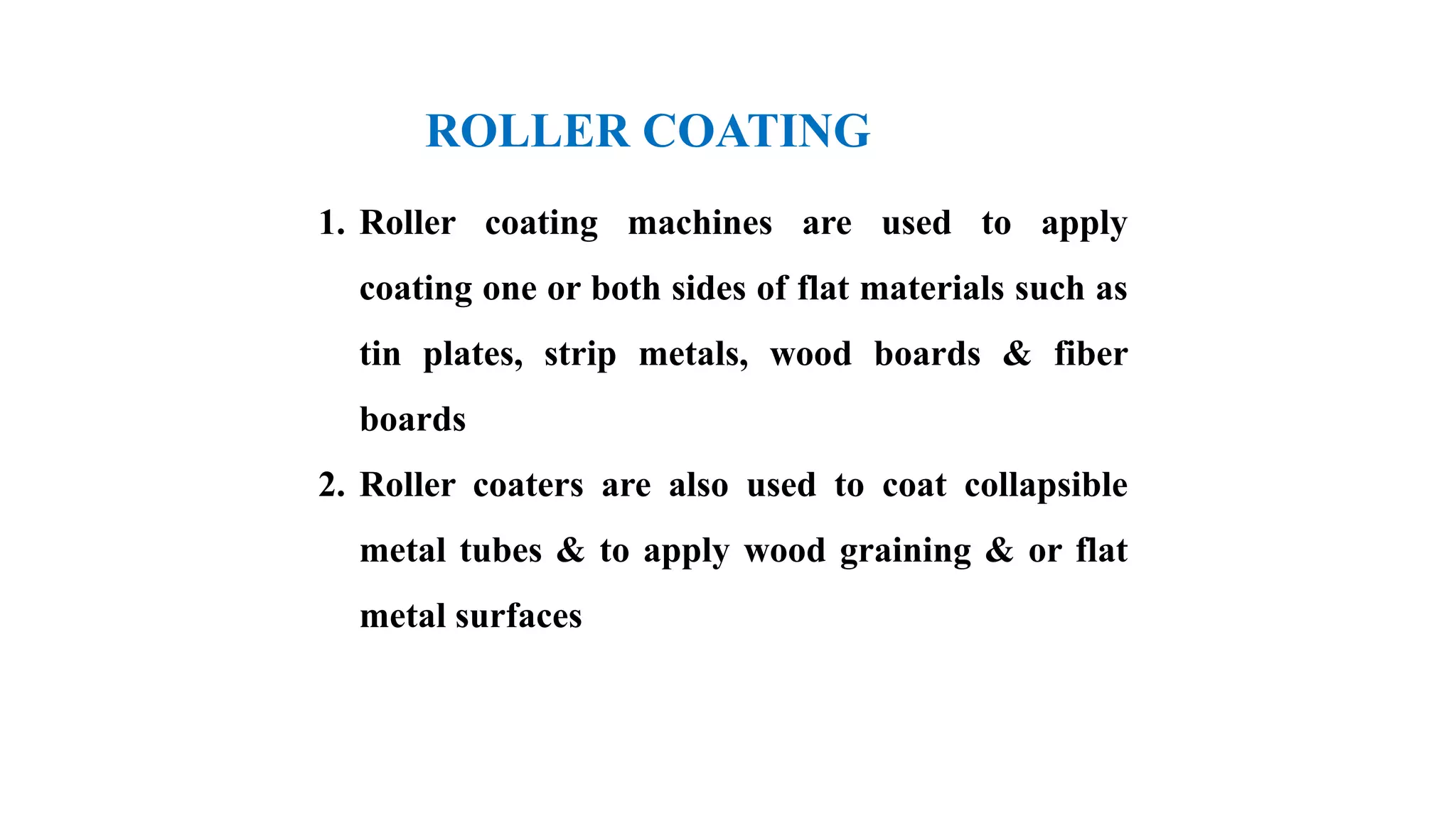 ROLLER COATING
1. Roller coating machines are used to apply
coating one or both sides of flat materials such as
tin plates, strip metals, wood boards & fiber
boards
2. Roller coaters are also used to coat collapsible
metal tubes & to apply wood graining & or flat
metal surfaces
 