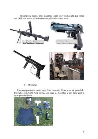 Passaram-se muitos anos as armas foram se evoluindo até que chega
em 2009 e as armas estão bastante modificadas como essas:




         BT-4 Combat

   E os equipamentos deste jogo: Um capacete, Uma arma de paintball,
Um tubo com CO2, Um colete, Um saco de bolinhas e um tubo com a
recarga de bolinhas.




                                                                     3
 
