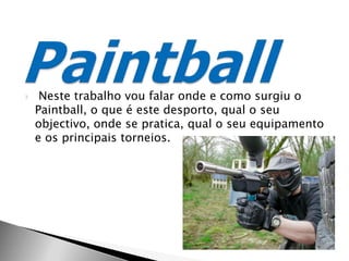  Neste trabalho vou falar onde e como surgiu o Paintball, o que é este desporto, qual o seu objectivo, onde se pratica, qual o seu equipamento e os principais torneios.        Paintball