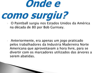 O Paintball surgiu nos Estados Unidos da América na década de 80 por Bob Gurnsey. Anteriormente, era apenas um jogo praticado pelos trabalhadores da Industria Madeireira Norte Americana que aproveitavam a hora livre, para se divertir com os marcadores utilizados das árvores a serem abatidas.Onde e como surgiu?