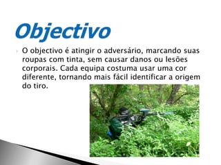 O objectivo é atingir o adversário, marcando suas roupas com tinta, sem causar danos ou lesões corporais. Cada equipa costuma usar uma cor diferente, tornando mais fácil identificar a origem do tiro.Objectivo