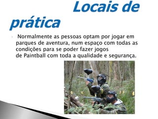  Normalmente as pessoas optam por jogar em parques de aventura, num espaço com todas as condições para se poder fazer jogos de Paintball com toda a qualidade e segurança.Locais de prática