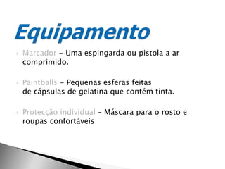 Marcador - Uma espingarda ou pistola a ar comprimido.Paintballs - Pequenas esferas feitas de cápsulas de gelatina que contém tinta.Protecção individual – Máscara para o rosto e roupas confortáveisEquipamento