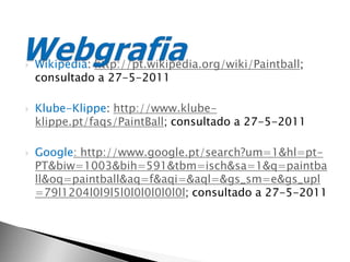 Wikipédia: http://pt.wikipedia.org/wiki/Paintball;    consultado a 27-5-2011 Klube-Klippe: http://www.klube-klippe.pt/faqs/PaintBall; consultado a 27-5-2011Google: http://www.google.pt/search?um=1&hl=pt-PT&biw=1003&bih=591&tbm=isch&sa=1&q=paintball&oq=paintball&aq=f&aqi=&aql=&gs_sm=e&gs_upl=79l1204l0l9l5l0l0l0l0l0l0l; consultado a 27-5-2011Webgrafia
