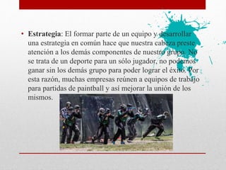 • Estrategia: El formar parte de un equipo y desarrollar
una estrategia en común hace que nuestra cabeza preste
atención a los demás componentes de nuestro grupo. No
se trata de un deporte para un sólo jugador, no podemos
ganar sin los demás grupo para poder lograr el éxito. Por
esta razón, muchas empresas reúnen a equipos de trabajo
para partidas de paintball y así mejorar la unión de los
mismos.
 
