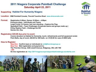 2011 Niagara Corporate Paintball Challenge     Saturday April 23, 2011   Supporting:   Habitat For Humanity Niagara   Location:   DMZ Paintball Canada, Thorold Townline Road  www.dmzcanada.com Format: Registration 9:00am, Games 10:00am – 4:00pm  Everyone plays.  Individuals and Teams  Large Forest, 2-4 teams, last man standing – Capture the Flag  Speedball Field – Team Challenges (Corporate teams and groups made up.)  D-Day Replica Field – Challenge the Hill  Games ALL Day   Registration $35.00 due prior to event:   Covers donation to Habitat for Humanity, lunch, refreshments and full equipment rental. Paint Balls, day of event, $40.00 for 500 balls –or- $120.00 for case of 2000 balls How to Register: Step One:   Confirm team or individuals to  [email_address]   Step Two:   Mail registration and payment to:  The Thornton Group, 3226 Jewell Avenue, Ridgeway, ON, L0S 1N0  - OR- On line registration at:  http://2011niagaracorporatepaintballchallenge.eventbrite.com 