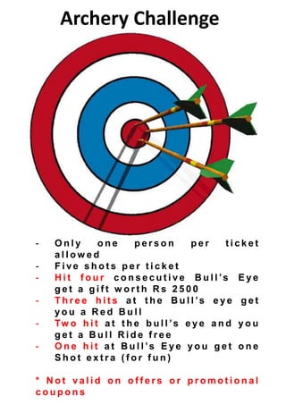 Archery Challenge
- O n l y o n e p e r s o n p e r t i c k e t
a l l o w e d
- F i ve s h o t s p e r t i c k e t
- H i t f o u r c o n s e c u t i v e B u l l ’s E y e
g e t a g i f t w o r t h R s 2 5 0 0
- T h r e e h i t s a t t h e B u l l ’s e y e g e t
y o u a R e d B u l l
- Tw o h i t a t t h e b u l l ’s e y e a n d y o u
g e t a B u l l R i d e f r e e
- O n e h i t a t B u l l ’s E y e y o u g e t o n e
S h o t e x t r a ( f o r f u n )
* N o t va l i d o n o f f e r s o r p r o m o t i o n a l
c o u p o n s
 