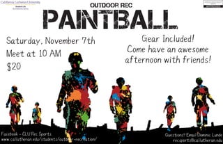 PAINTBALL
Outdoor Rec
Saturday, November 7th
Meet at 10 AM
$20
Gear Included!
Come have an awesome
afternoon with friends!
Questions? Email Dominic Lunde
recsports@callutheran.edu
Facebook - CLU Rec Sports
www.callutheran.edu/students/outdoor-recreation/
Student Life
Recreational Sports
 