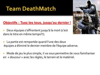 Objectifs : Tuez les tous, jusqu’au dernier !
 Deux équipes s’affrontent jusqu’à la mort (c’est
dans le titre en même temps!!!).
 La partie est remportée quand l’une des deux
équipes a éliminé le dernier membre de l’équipe adverse.
 Mode de jeu le plus simple, il va vous permettre de vous familiariser
en « douceur » avec les règles, le terrain et le matériel.
 