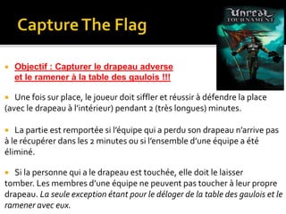  Objectif : Capturer le drapeau adverse
et le ramener à la table des gaulois !!!
 Une fois sur place, le joueur doit siffler et réussir à défendre la place
(avec le drapeau à l’intérieur) pendant 2 (très longues) minutes.
 La partie est remportée si l’équipe qui a perdu son drapeau n’arrive pas
à le récupérer dans les 2 minutes ou si l’ensemble d’une équipe a été
éliminé.
 Si la personne qui a le drapeau est touchée, elle doit le laisser
tomber. Les membres d’une équipe ne peuvent pas toucher à leur propre
drapeau. La seule exception étant pour le déloger de la table des gaulois et le
ramener avec eux.
 