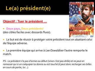 Objectif : Tuer le président …
 Deux pays. Deux présidents!
(des cibles faciles avec dossards fluos).
 Le but est de réussir à protéger votre président tout en abattant celui
de l’équipe adverse.
 La première équipe qui arrive à Lee Oswaldiser l’autre remporte le
match.
PS : Le président n’a pas d’armes au début (sinon c’est pas drôle) et ne peut en
ramasser qui si un coéquipier lui donne ou est touché (il peut donc recharger ses billes
en cours de partie, lui…).
 