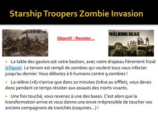 La table des gaulois est votre bastion, avec votre drapeau fièrement hissé
(clique). Le terrain est rempli de zombies qui veulent tous vous infecter
jusqu’au dernier.Vous débutez à 6 humains contre 9 zombies !
 La relève (+6) n’arrive que dans 10 minutes (trêve au sifflet), vous devez
donc pendant ce temps résister aux assauts des morts vivants.
 Une fois touché, vous revenez à une des bases. C’est alors que la
transformation arrive et vous donne une envie irrépressible de toucher vos
anciens compagnons de tranchés (coquines…) !
Objectif : Resister…
 
