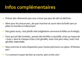  Prévoir des vêtements que vous n’avez pas peur de salir et déchirer.
 Idem pour les chaussures ; de quoi marcher et courir dans la forêt sans se
péter la cheville en trébuchant.
 Des gants aussi, c’est plutôt utile (végétation carnivore et billes sur le doigt).
 Ceux qui ont des lunettes ; prenez des lentilles si possible, sinon ça risque de
« buer » dans le masque (mais c’est gérable, mais c’est plus relou, mais c’est
gérable, mais c’est).
 Nous sommes à votre disposition pour toutes précisions sur place. N’hésitez
pas !
 Y a vraiment moyen de bien se marrer, alors à très vite !
 
