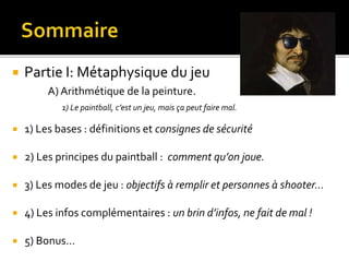  Partie I: Métaphysique du jeu
A) Arithmétique de la peinture.
1) Le paintball, c’est un jeu, mais ça peut faire mal.
 1) Les bases : définitions et consignes de sécurité
 2) Les principes du paintball : comment qu’on joue.
 3) Les modes de jeu : objectifs à remplir et personnes à shooter…
 4) Les infos complémentaires : un brin d’infos, ne fait de mal !
 5) Bonus…
 