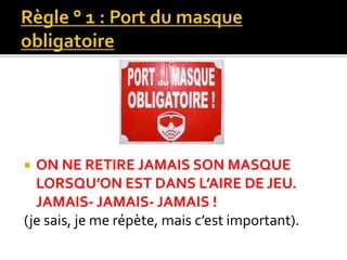  ON NE RETIRE JAMAIS SON MASQUE
LORSQU’ON EST DANS L’AIRE DE JEU.
JAMAIS- JAMAIS- JAMAIS !
(je sais, je me répète, mais c’est important).
 