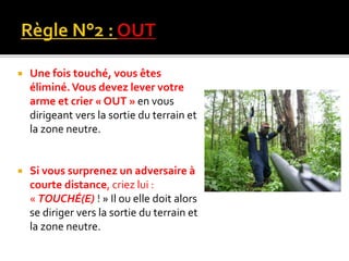  Une fois touché, vous êtes
éliminé.Vous devez lever votre
arme et crier « OUT » en vous
dirigeant vers la sortie du terrain et
la zone neutre.
 Si vous surprenez un adversaire à
courte distance, criez lui :
« TOUCHÉ(E) ! » Il ou elle doit alors
se diriger vers la sortie du terrain et
la zone neutre.
 