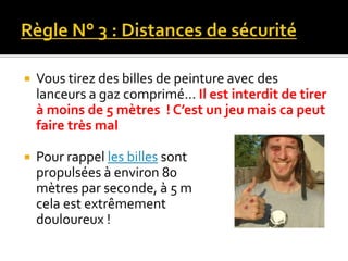  Vous tirez des billes de peinture avec des
lanceurs a gaz comprimé… Il est interdit de tirer
à moins de 5 mètres ! C’est un jeu mais ca peut
faire très mal
 Pour rappel les billes sont
propulsées à environ 80
mètres par seconde, à 5 m
cela est extrêmement
douloureux !
 