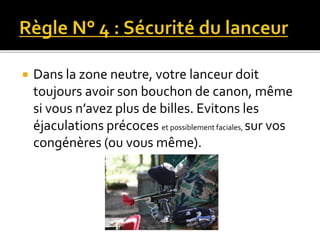  Dans la zone neutre, votre lanceur doit
toujours avoir son bouchon de canon, même
si vous n’avez plus de billes. Evitons les
éjaculations précoces et possiblement faciales, sur vos
congénères (ou vous même).
 