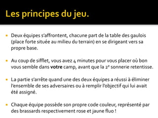  Deux équipes s’affrontent, chacune part de la table des gaulois
(place forte située au milieu du terrain) en se dirigeant vers sa
propre base.
 Au coup de sifflet, vous avez 4 minutes pour vous placer où bon
vous semble dans votre camp, avant que la 2e sonnerie retentisse.
 La partie s’arrête quand une des deux équipes a réussi à éliminer
l’ensemble de ses adversaires ou à remplir l’objectif qui lui avait
été assigné.
 Chaque équipe possède son propre code couleur, représenté par
des brassards respectivement rose et jaune fluo !
 