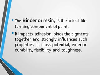 • The Binder or resin, is the actual film
forming component of paint.
•It impacts adhesion, binds the pigments
together and strongly influences such
properties as gloss potential, exterior
durability, flexibility and toughness.
 