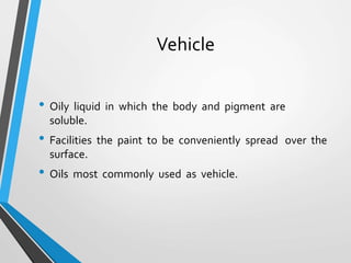 Vehicle
• Oily liquid in which the body and pigment are
soluble.
• Facilities the paint to be conveniently spread over the
surface.
• Oils most commonly used as vehicle.
 
