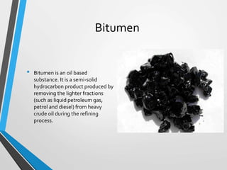 Bitumen
• Bitumen is an oil based
substance. It is a semi-solid
hydrocarbon product produced by
removing the lighter fractions
(such as liquid petroleum gas,
petrol and diesel) from heavy
crude oil during the refining
process.
 