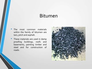 Bitumen
• The most common materials
within the family of bitumen are
tars, pitch and asphalt.
• These materials are used in damp
proofing buildings, roofs and
basements, painting timber and
steel and for construction of
roads.
 