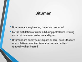 Bitumen
• Bitumens are engineering materials produced
• by the distillation of crude oil during petroleum refining
and exist in numerous forms and types.
• Bitumens are dark viscous liquids or semi-solids that are
non-volatile at ambient temperatures and soften
gradually when heated
 
