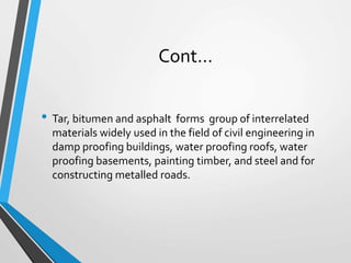 Cont…
• Tar, bitumen and asphalt forms group of interrelated
materials widely used in the field of civil engineering in
damp proofing buildings, water proofing roofs, water
proofing basements, painting timber, and steel and for
constructing metalled roads.
 